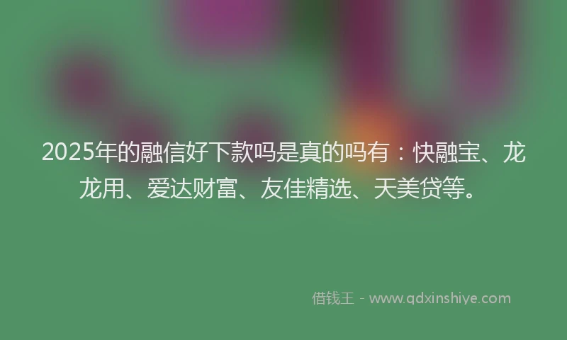 2025年的融信好下款吗是真的吗有：快融宝、龙龙用、爱达财富、友佳精选、天美贷等。