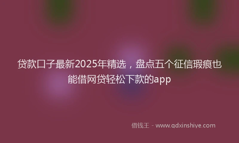 贷款口子最新2025年精选，盘点五个征信瑕疵也能借网贷轻松下款的app