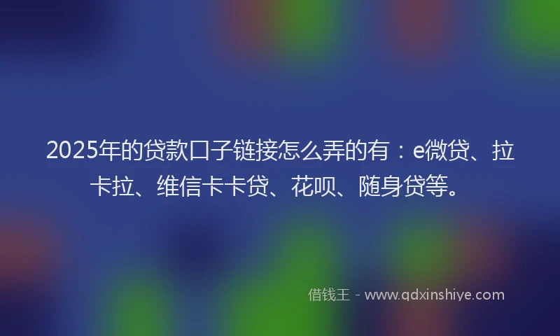 2025年的贷款口子链接怎么弄的有：e微贷、拉卡拉、维信卡卡贷、花呗、随身贷等。
