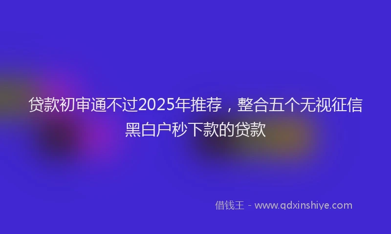 贷款初审通不过2025年推荐，整合五个无视征信黑白户秒下款的贷款