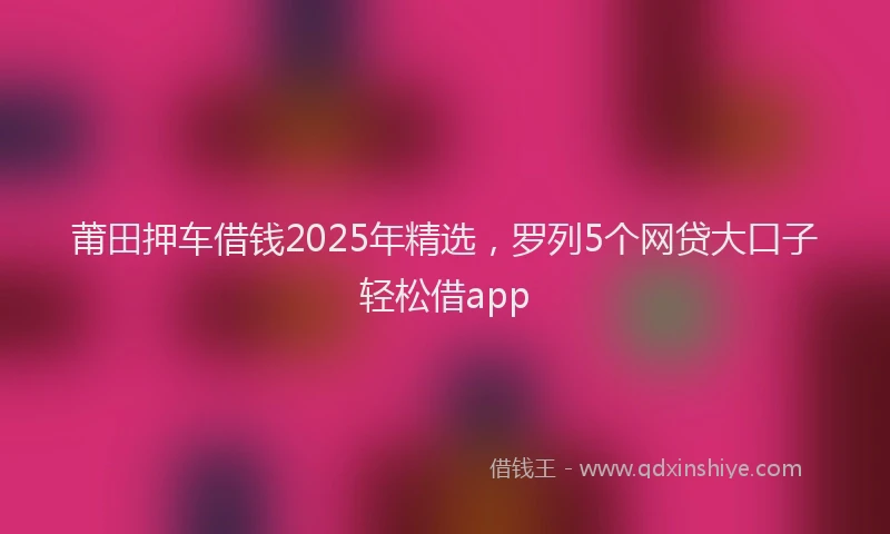 莆田押车借钱2025年精选，罗列5个网贷大口子轻松借app