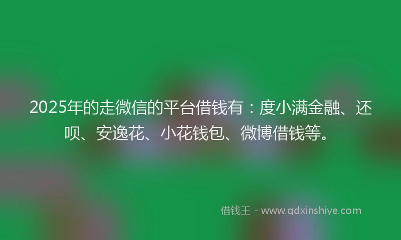 2025年的走微信的平台借钱有：度小满金融、还呗、安逸花、小花钱包、微博借钱等。