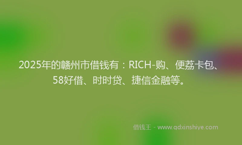 2025年的赣州市借钱有：RICH-购、便荔卡包、58好借、时时贷、捷信金融等。