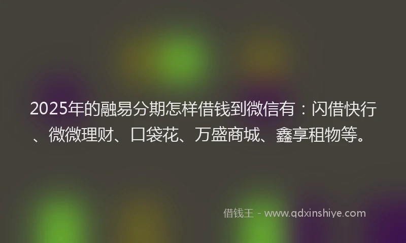2025年的融易分期怎样借钱到微信有：闪借快行、微微理财、口袋花、万盛商城、鑫享租物等。