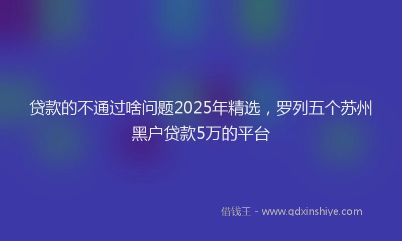 贷款的不通过啥问题2025年精选，罗列五个苏州黑户贷款5万的平台