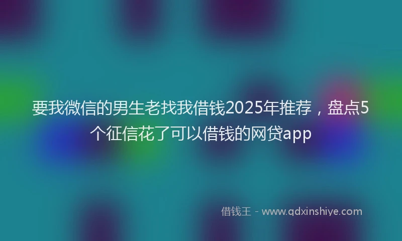 要我微信的男生老找我借钱2025年推荐，盘点5个征信花了可以借钱的网贷app