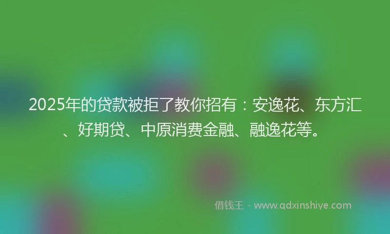 2025年的贷款被拒了教你招有：安逸花、东方汇、好期贷、中原消费金融、融逸花等。
