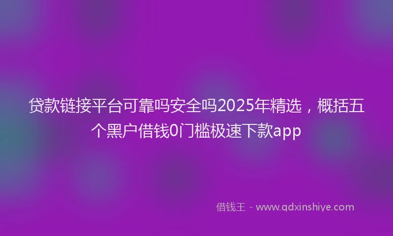 贷款链接平台可靠吗安全吗2025年精选，概括五个黑户借钱0门槛极速下款app