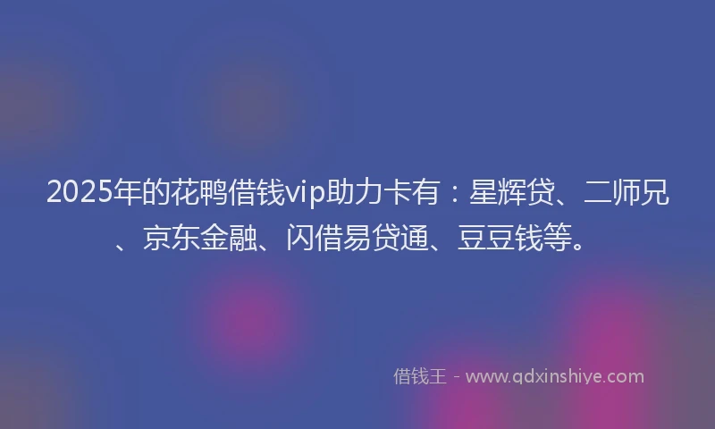 2025年的花鸭借钱vip助力卡有：星辉贷、二师兄、京东金融、闪借易贷通、豆豆钱等。