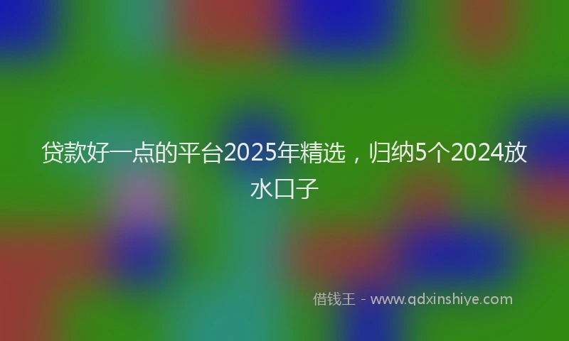 贷款好一点的平台2025年精选，归纳5个2024放水口子