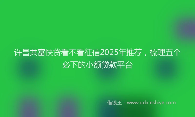 许昌共富快贷看不看征信2025年推荐，梳理五个必下的小额贷款平台