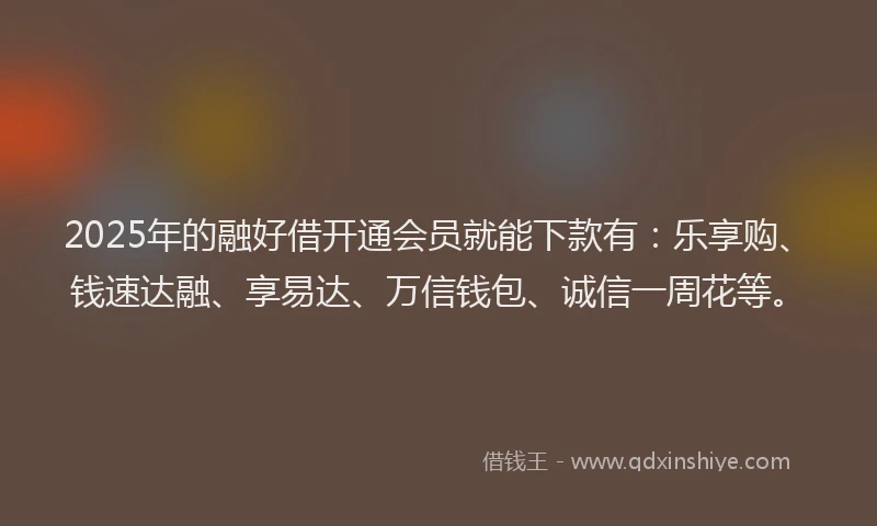 2025年的融好借开通会员就能下款有：乐享购、钱速达融、享易达、万信钱包、诚信一周花等。