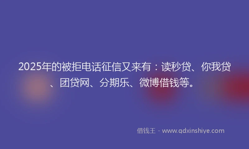 2025年的被拒电话征信又来有：读秒贷、你我贷、团贷网、分期乐、微博借钱等。