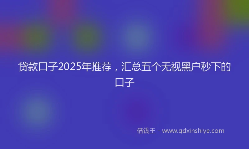 贷款口子2025年推荐，汇总五个无视黑户秒下的口子