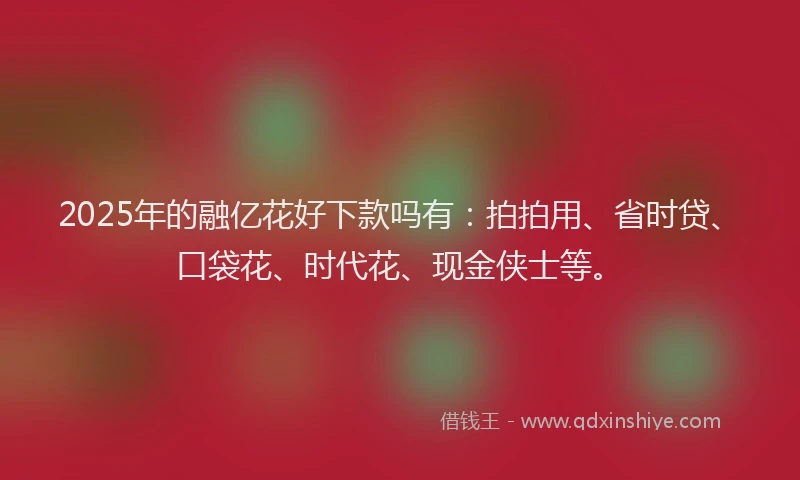 2025年的融亿花好下款吗有：拍拍用、省时贷、口袋花、时代花、现金侠士等。