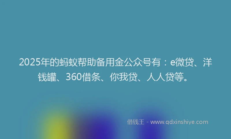 2025年的蚂蚁帮助备用金公众号有：e微贷、洋钱罐、360借条、你我贷、人人贷等。