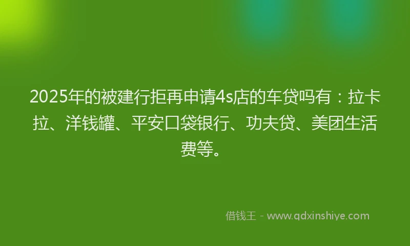 2025年的被建行拒再申请4s店的车贷吗有：拉卡拉、洋钱罐、平安口袋银行、功夫贷、美团生活费等。