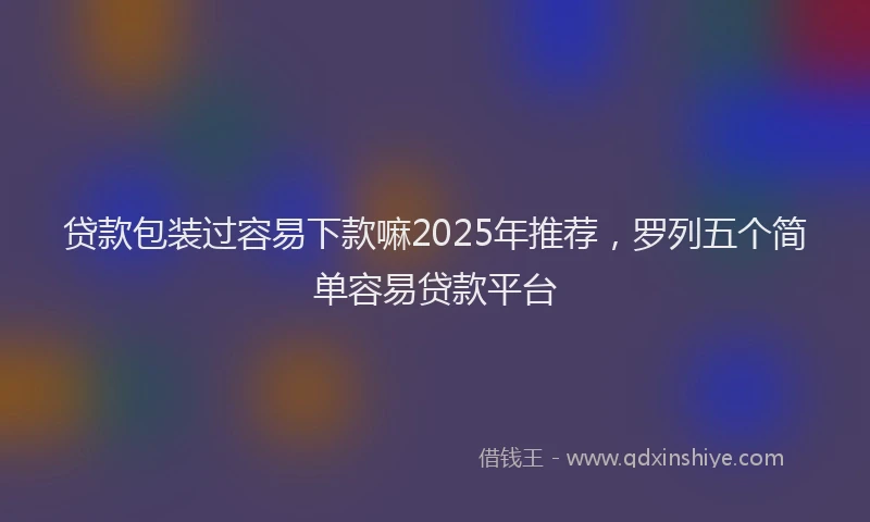 贷款包装过容易下款嘛2025年推荐，罗列五个简单容易贷款平台