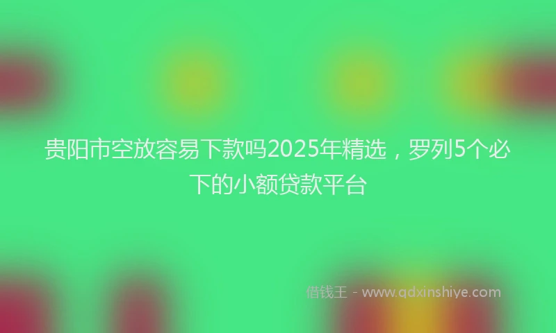 贵阳市空放容易下款吗2025年精选，罗列5个必下的小额贷款平台