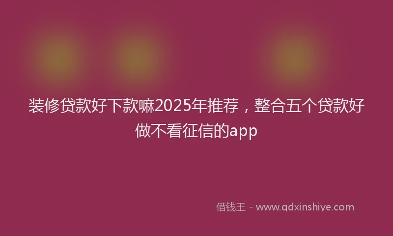 装修贷款好下款嘛2025年推荐，整合五个贷款好做不看征信的app