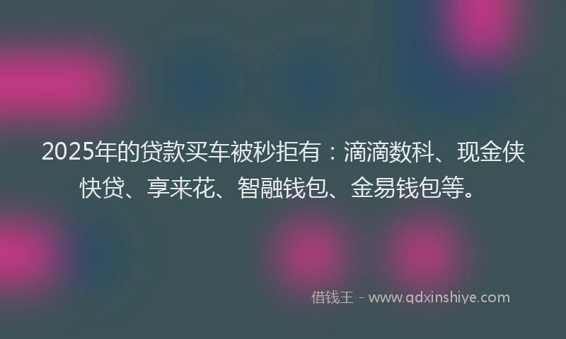 2025年的贷款买车被秒拒有：滴滴数科、现金侠快贷、享来花、智融钱包、金易钱包等。