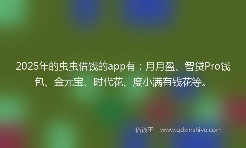 2025年的虫虫借钱的app有：月月盈、智贷Pro钱包、金元宝、时代花、度小满有钱花等。