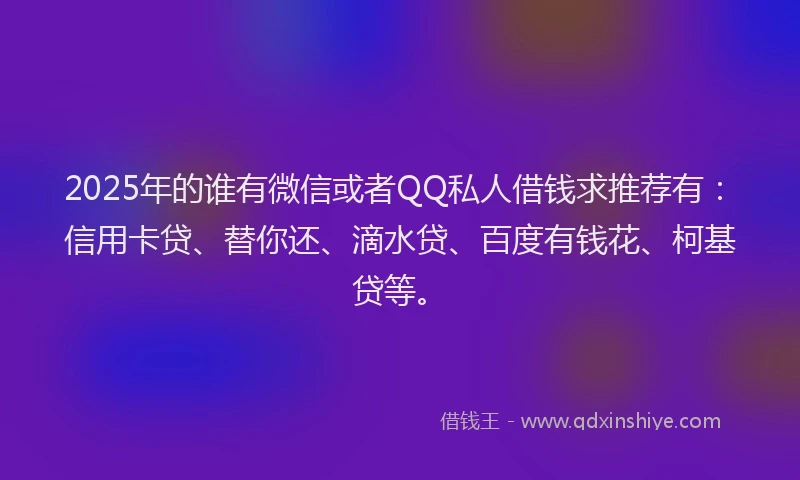 2025年的谁有微信或者QQ私人借钱求推荐有：信用卡贷、替你还、滴水贷、百度有钱花、柯基贷等。