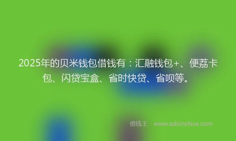 2025年的贝米钱包借钱有：汇融钱包+、便荔卡包、闪贷宝盒、省时快贷、省呗等。