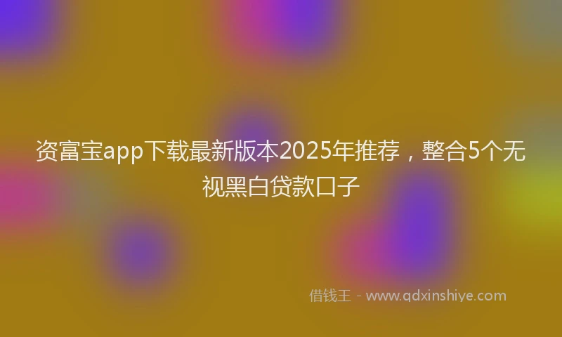 资富宝app下载最新版本2025年推荐，整合5个无视黑白贷款口子
