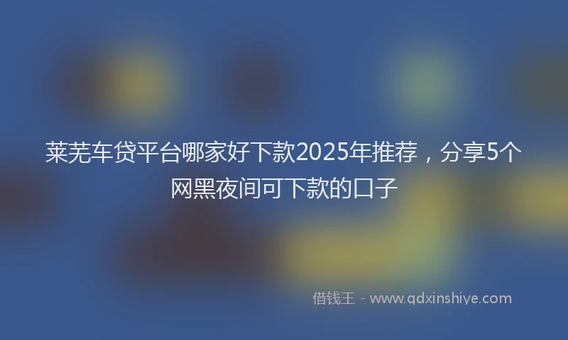 莱芜车贷平台哪家好下款2025年推荐，分享5个网黑夜间可下款的口子