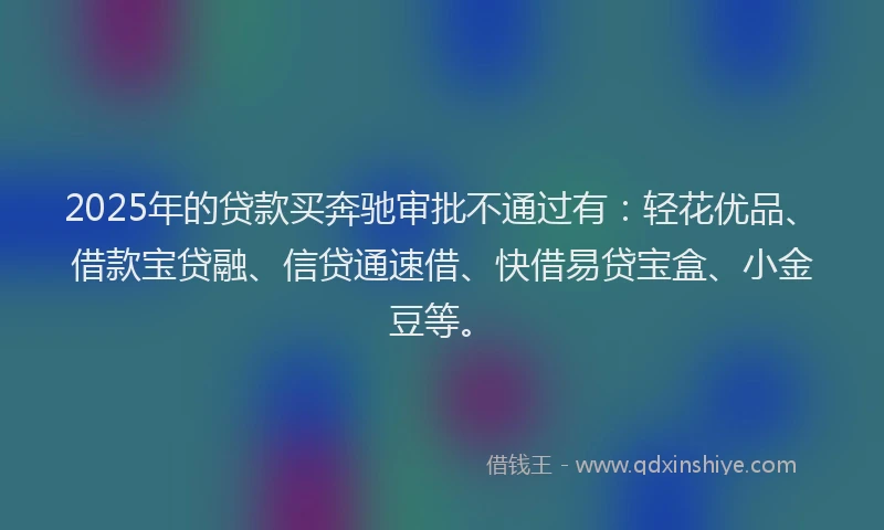 2025年的贷款买奔驰审批不通过有：轻花优品、借款宝贷融、信贷通速借、快借易贷宝盒、小金豆等。