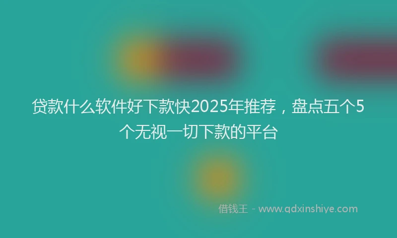 贷款什么软件好下款快2025年推荐，盘点五个5个无视一切下款的平台