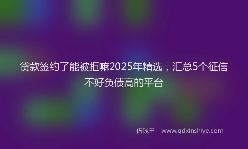 贷款签约了能被拒嘛2025年精选，汇总5个征信不好负债高的平台