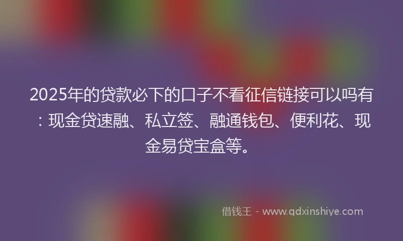 2025年的贷款必下的口子不看征信链接可以吗有：现金贷速融、私立签、融通钱包、便利花、现金易贷宝盒等。