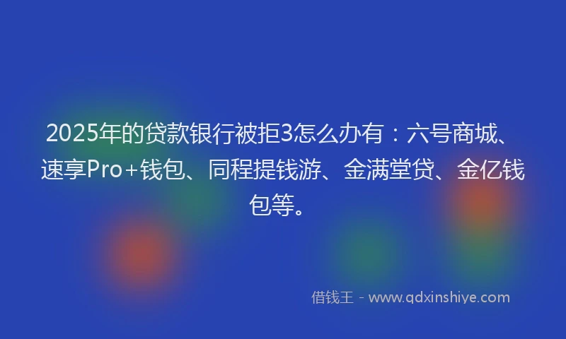 2025年的贷款银行被拒3怎么办有：六号商城、速享Pro+钱包、同程提钱游、金满堂贷、金亿钱包等。