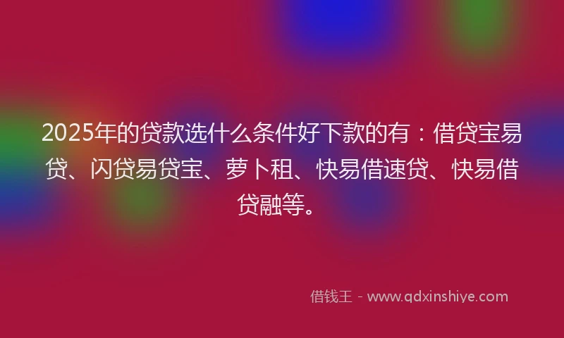 2025年的贷款选什么条件好下款的有：借贷宝易贷、闪贷易贷宝、萝卜租、快易借速贷、快易借贷融等。