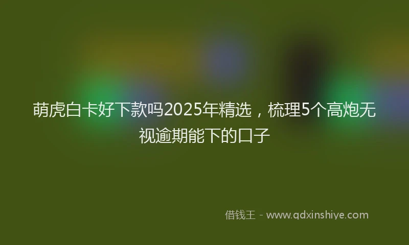 萌虎白卡好下款吗2025年精选，梳理5个高炮无视逾期能下的口子