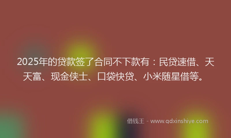 2025年的贷款签了合同不下款有：民贷速借、天天富、现金侠士、口袋快贷、小米随星借等。