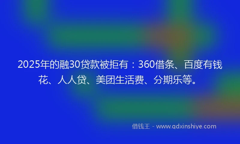 2025年的融30贷款被拒有：360借条、百度有钱花、人人贷、美团生活费、分期乐等。