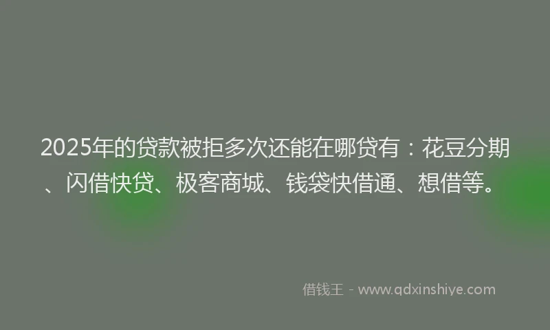 2025年的贷款被拒多次还能在哪贷有：花豆分期、闪借快贷、极客商城、钱袋快借通、想借等。