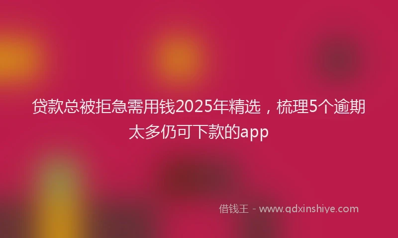 贷款总被拒急需用钱2025年精选，梳理5个逾期太多仍可下款的app