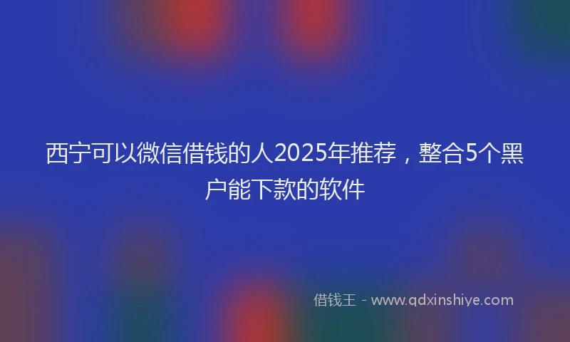 西宁可以微信借钱的人2025年推荐，整合5个黑户能下款的软件
