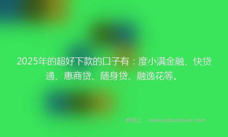 2025年的超好下款的口子有：度小满金融、快贷通、惠商贷、随身贷、融逸花等。