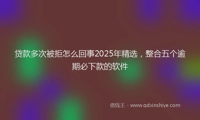 贷款多次被拒怎么回事2025年精选，整合五个逾期必下款的软件