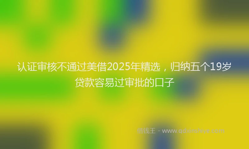 认证审核不通过美借2025年精选，归纳五个19岁贷款容易过审批的口子
