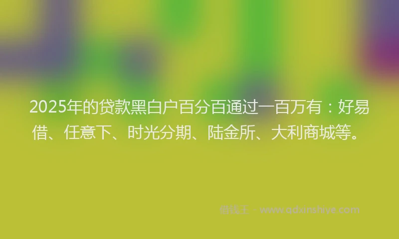 2025年的贷款黑白户百分百通过一百万有：好易借、任意下、时光分期、陆金所、大利商城等。