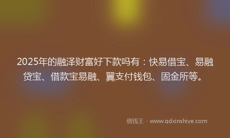 2025年的融泽财富好下款吗有：快易借宝、易融贷宝、借款宝易融、翼支付钱包、固金所等。