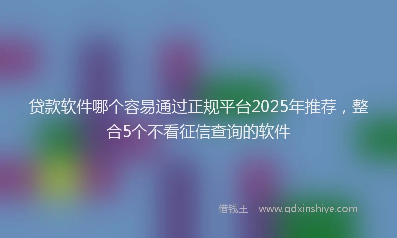 贷款软件哪个容易通过正规平台2025年推荐，整合5个不看征信查询的软件