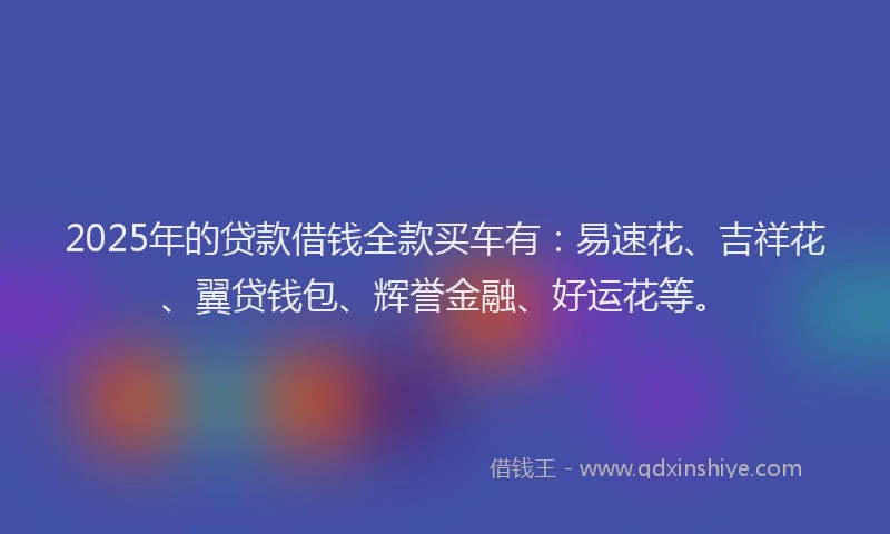 2025年的贷款借钱全款买车有：易速花、吉祥花、翼贷钱包、辉誉金融、好运花等。