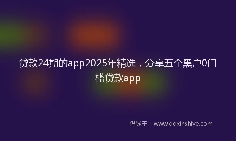 贷款24期的app2025年精选，分享五个黑户0门槛贷款app